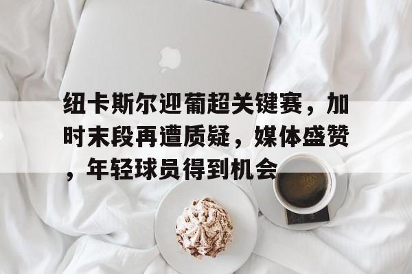 PANDA SPORTS官网-包含纽卡斯尔迎葡超关键赛，加时末段再遭质疑，媒体盛赞，年轻球员得到机会的词条