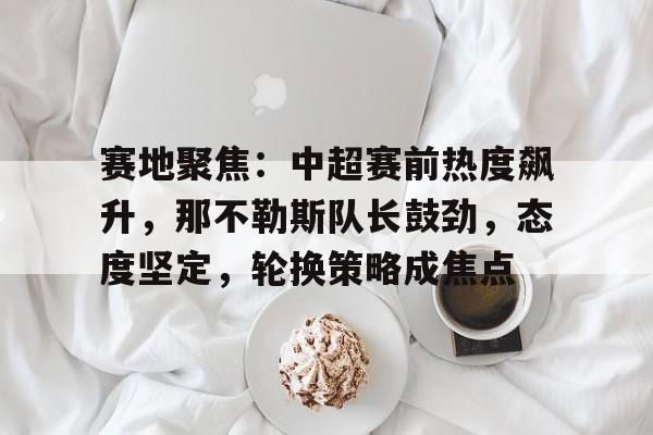 关于赛地聚焦：中超赛前热度飙升，那不勒斯队长鼓劲，态度坚定，轮换策略成焦点的信息