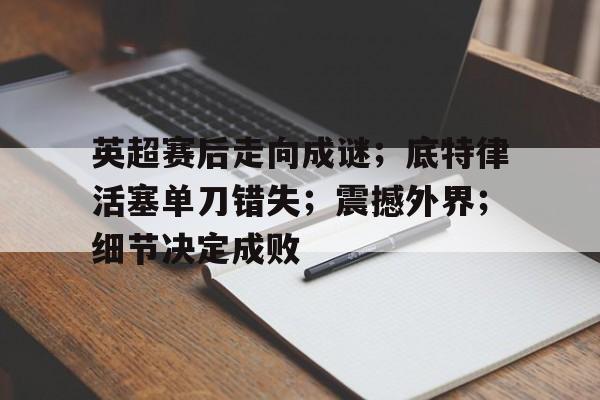 熊猫体育-英超赛后走向成谜；底特律活塞单刀错失；震撼外界；细节决定成败的简单介绍