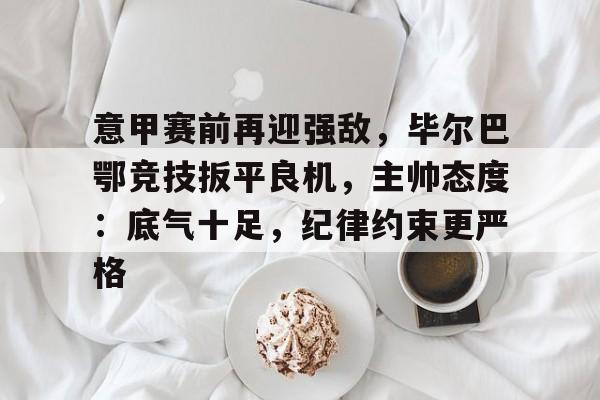 熊猫体育-关于意甲赛前再迎强敌，毕尔巴鄂竞技扳平良机，主帅态度：底气十足，纪律约束更严格的信息