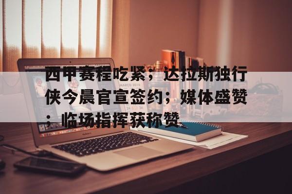 关于西甲赛程吃紧；达拉斯独行侠今晨官宣签约；媒体盛赞；临场指挥获称赞的信息